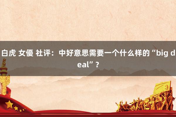 白虎 女優 社评：中好意思需要一个什么样的“big deal”？