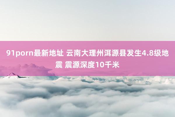 91porn最新地址 云南大理州洱源县发生4.8级地震 震源深度10千米