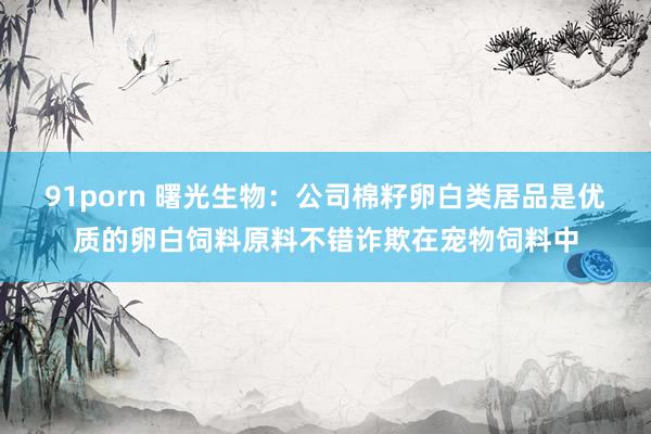 91porn 曙光生物：公司棉籽卵白类居品是优质的卵白饲料原料不错诈欺在宠物饲料中