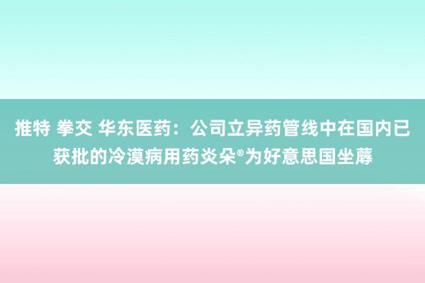 推特 拳交 华东医药：公司立异药管线中在国内已获批的冷漠病用药炎朵®为好意思国坐蓐