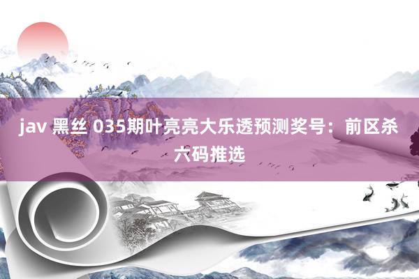 jav 黑丝 035期叶亮亮大乐透预测奖号：前区杀六码推选