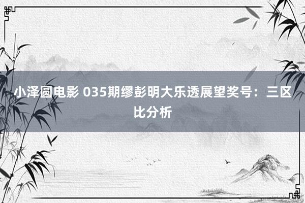 小泽圆电影 035期缪彭明大乐透展望奖号：三区比分析