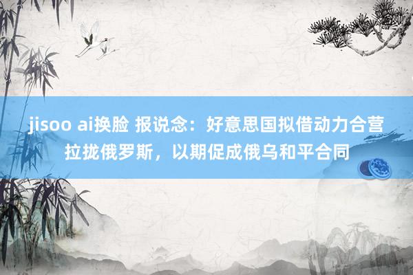 jisoo ai换脸 报说念：好意思国拟借动力合营拉拢俄罗斯，以期促成俄乌和平合同