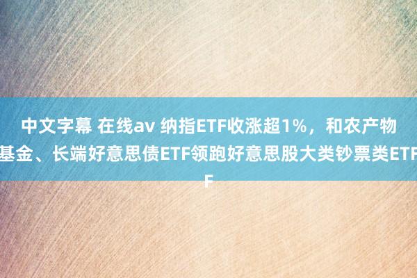 中文字幕 在线av 纳指ETF收涨超1%，和农产物基金、长端好意思债ETF领跑好意思股大类钞票类ETF