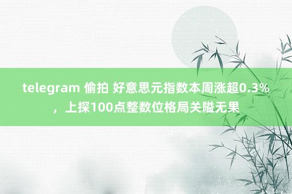 telegram 偷拍 好意思元指数本周涨超0.3%，上探100点整数位格局关隘无果