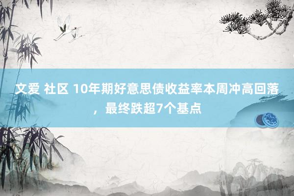 文爱 社区 10年期好意思债收益率本周冲高回落，最终跌超7个基点