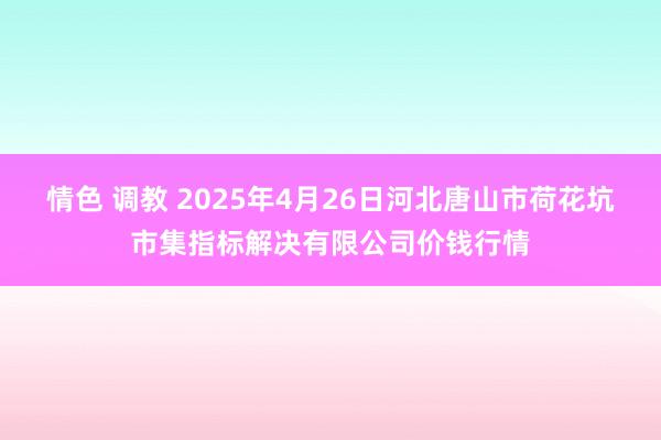 情色 调教 2025年4月26日河北唐山市荷花坑市集指标解决有限公司价钱行情