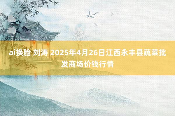 ai换脸 刘涛 2025年4月26日江西永丰县蔬菜批发商场价钱行情