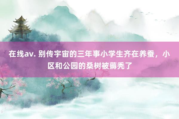 在线av. 别传宇宙的三年事小学生齐在养蚕，小区和公园的桑树被薅秃了