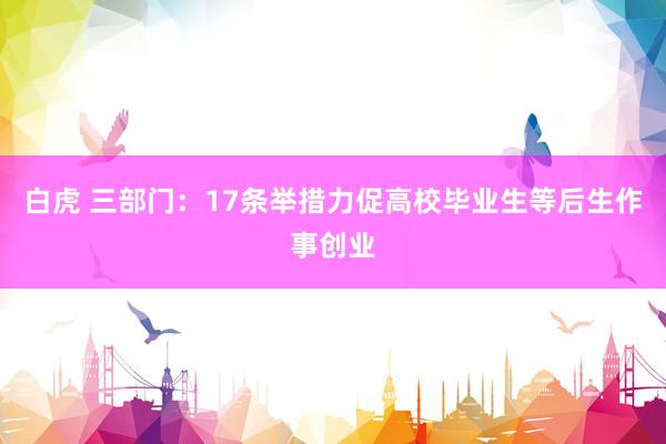 白虎 三部门：17条举措力促高校毕业生等后生作事创业