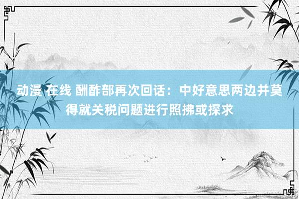 动漫 在线 酬酢部再次回话：中好意思两边并莫得就关税问题进行照拂或探求
