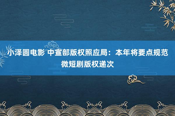 小泽圆电影 中宣部版权照应局：本年将要点规范微短剧版权递次