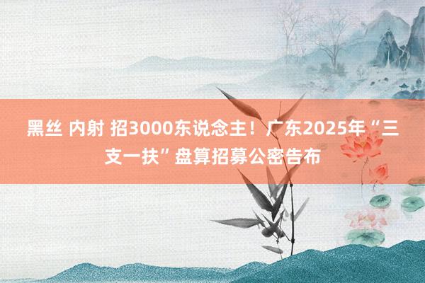 黑丝 内射 招3000东说念主！广东2025年“三支一扶”盘算招募公密告布