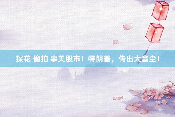 探花 偷拍 事关股市！特朗普，传出大音尘！